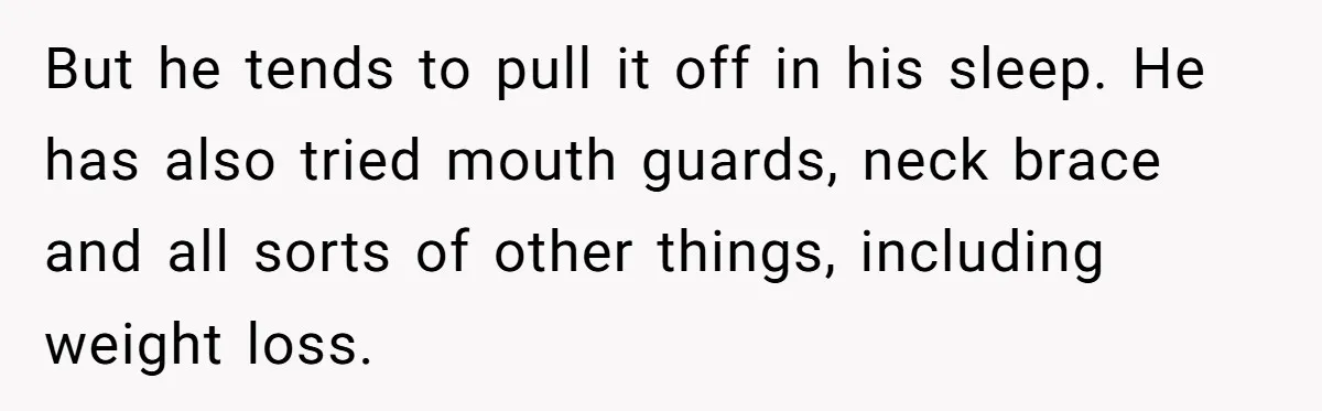 But he tends to pull it off in his sleep. He has also tried mouth guards, neck brace and all sorts of other things, including weight loss.