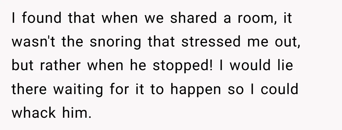 I found that when we shared a room, it wasn't the snoring that stressed me out, but rather when he stopped! I would lie there waiting for it to happen...