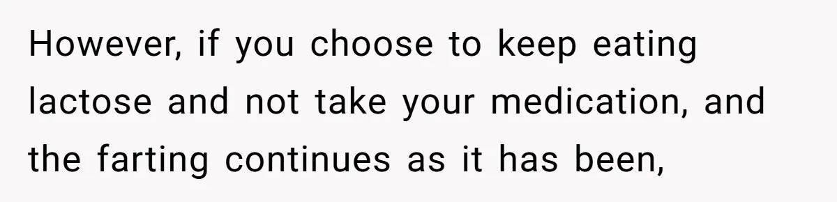However, if you choose to keep eating lactose and not take your medication, and the farting continues as it has been,