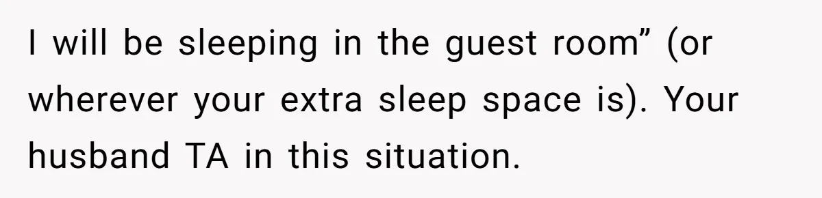 I will be sleeping in the guest room” (or wherever your extra sleep space is). Your husband TA in this situation.