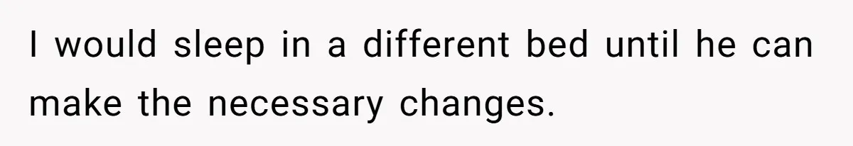 I would sleep in a different bed until he can make the necessary changes.