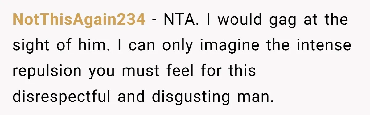 NotThisAgain234 − NTA. I would gag at the sight of him. I can only imagine the intense repulsion you must feel for this disrespectful and disgusting man.