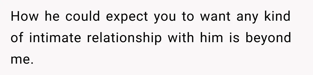 How he could expect you to want any kind of intimate relationship with him is beyond me.