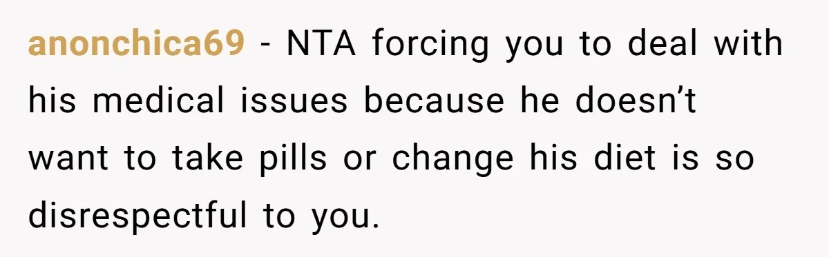 anonchica69 − NTA forcing you to deal with his medical issues because he doesn’t want to take pills or change his diet is so disrespectful to you.