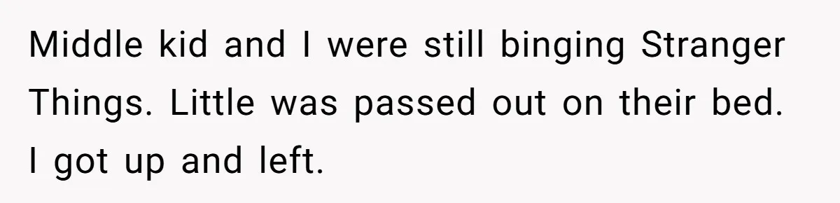 Middle kid and I were still binging Stranger Things. Little was passed out on their bed. I got up and left.