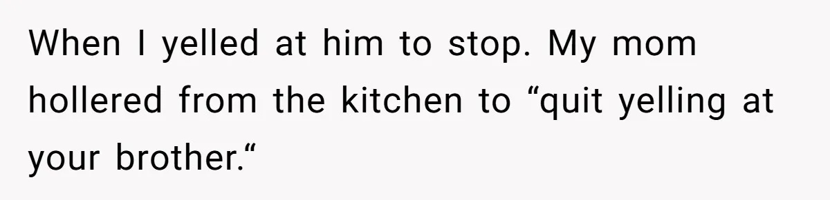 When I yelled at him to stop. My mom hollered from the kitchen to “quit yelling at your brother.“