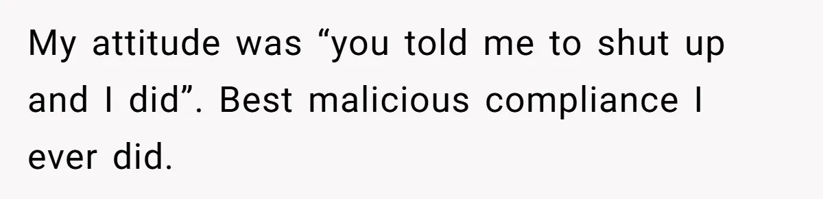 My attitude was “you told me to shut up and I did”. Best malicious compliance I ever did.