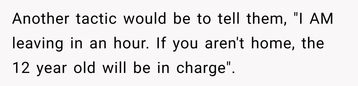 Another tactic would be to tell them, "I AM leaving in an hour. If you aren't home, the 12 year old will be in charge".