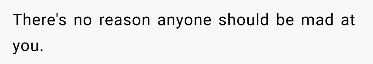 There's no reason anyone should be mad at you.