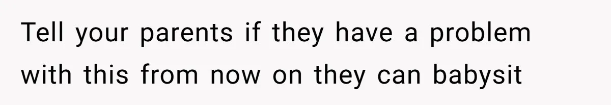 Tell your parents if they have a problem with this from now on they can babysit