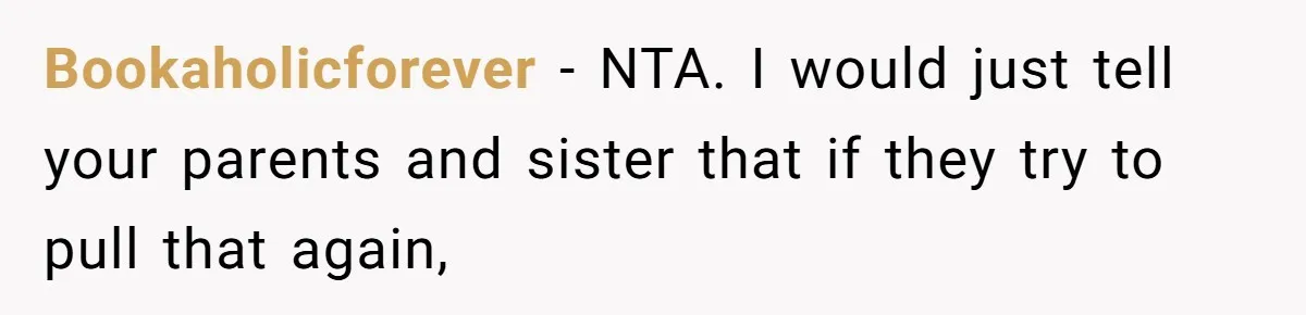 Bookaholicforever − NTA. I would just tell your parents and sister that if they try to pull that again,