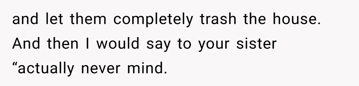 and let them completely trash the house. And then I would say to your sister “actually never mind.