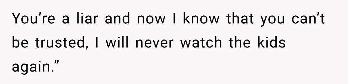 You’re a liar and now I know that you can’t be trusted, I will never watch the kids again.”