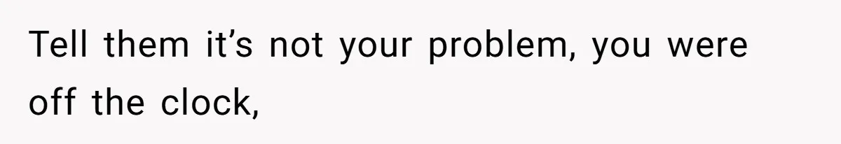 Tell them it’s not your problem, you were off the clock,