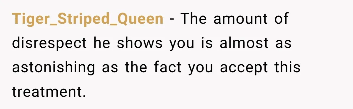 Tiger_Striped_Queen − The amount of disrespect he shows you is almost as astonishing as the fact you accept this treatment.