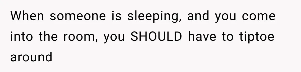 When someone is sleeping, and you come into the room, you SHOULD have to tiptoe around