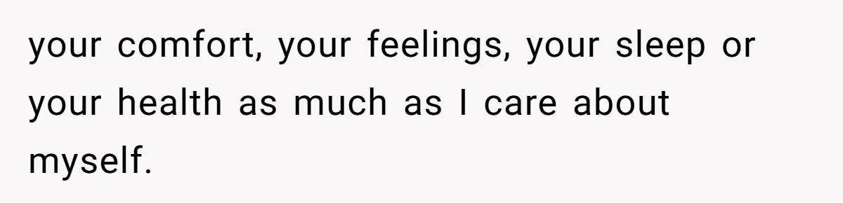 your comfort, your feelings, your sleep or your health as much as I care about myself.