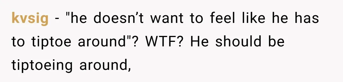 kvsig − "he doesn’t want to feel like he has to tiptoe around"? WTF? He should be tiptoeing around,