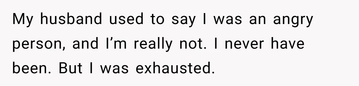 My husband used to say I was an angry person, and I’m really not. I never have been. But I was exhausted.