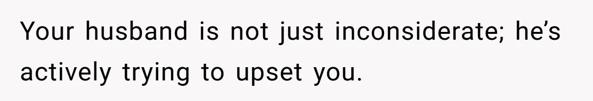 Your husband is not just inconsiderate; he’s actively trying to upset you.