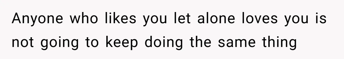 Anyone who likes you let alone loves you is not going to keep doing the same thing