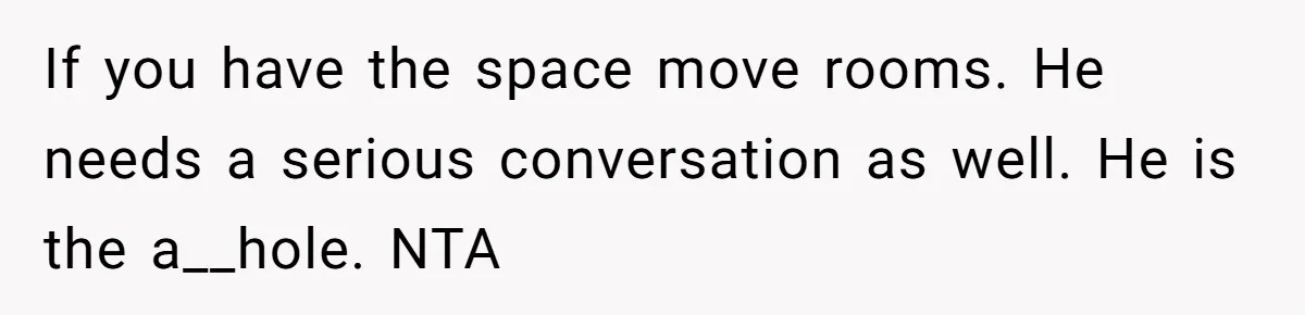 If you have the space move rooms. He needs a serious conversation as well. He is the a__hole. NTA