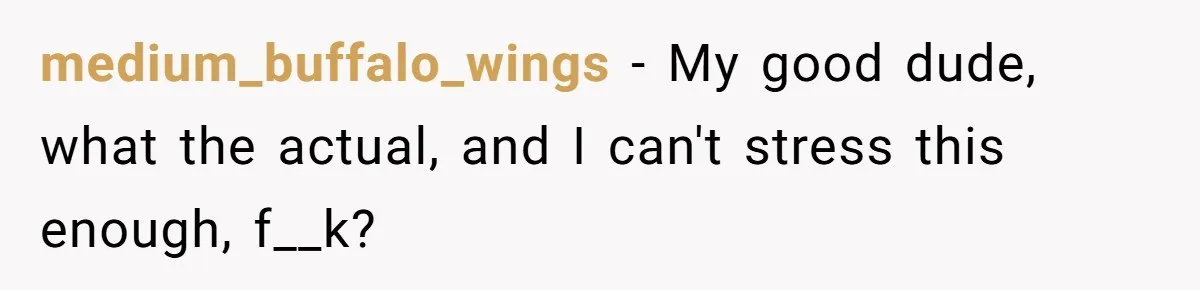 medium_buffalo_wings − My good dude, what the actual, and I can't stress this enough, f__k?