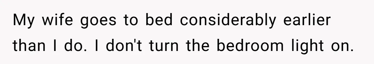 My wife goes to bed considerably earlier than I do. I don't turn the bedroom light on.