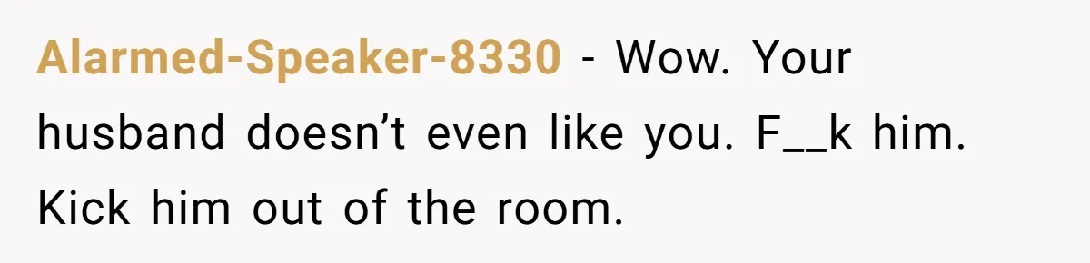 Alarmed-Speaker-8330 − Wow. Your husband doesn’t even like you. F__k him. Kick him out of the room.