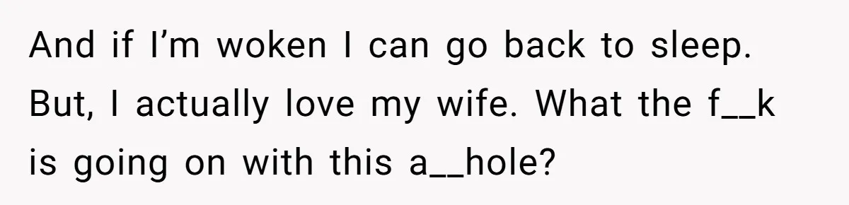 And if I’m woken I can go back to sleep. But, I actually love my wife. What the f__k is going on with this a__hole?