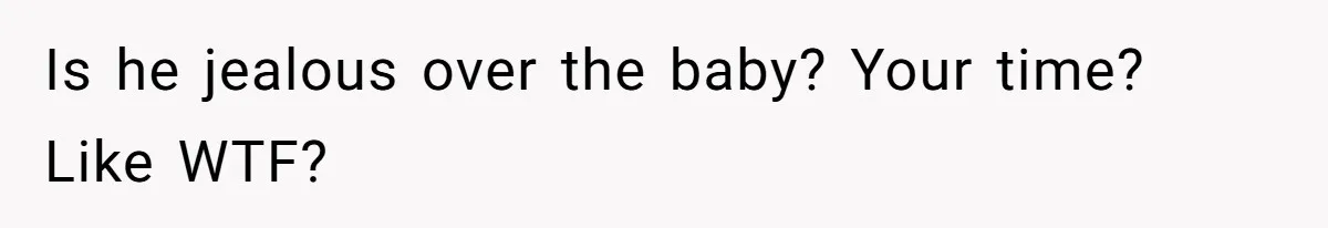 Is he jealous over the baby? Your time? Like WTF?