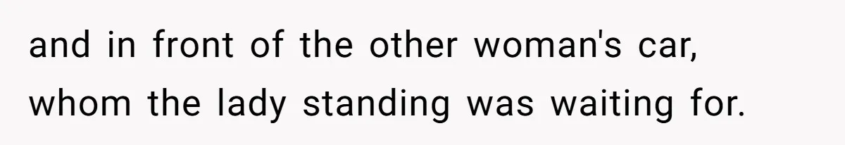 and in front of the other woman's car, whom the lady standing was waiting for.