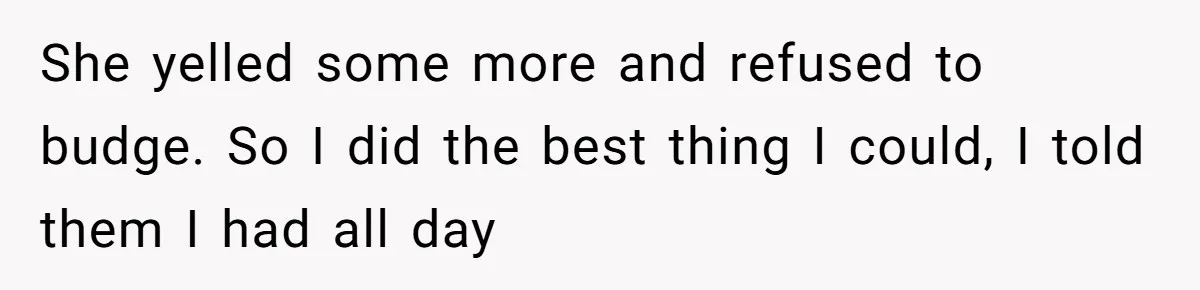 She yelled some more and refused to budge. So I did the best thing I could, I told them I had all day