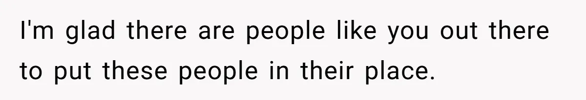 I'm glad there are people like you out there to put these people in their place.