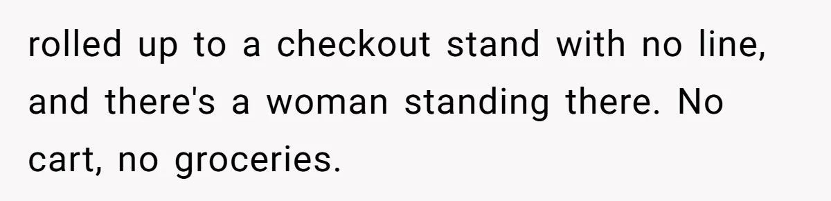 rolled up to a checkout stand with no line, and there's a woman standing there. No cart, no groceries.
