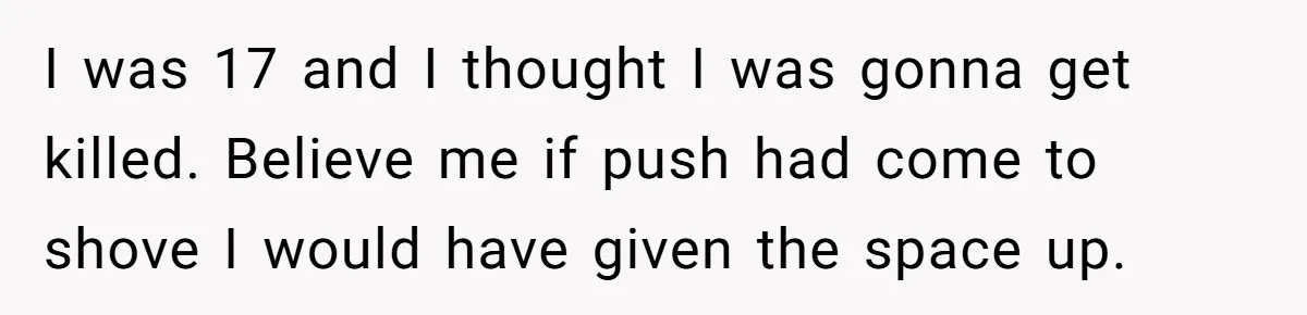 I was 17 and I thought I was gonna get killed. Believe me if push had come to shove I would have given the space up.