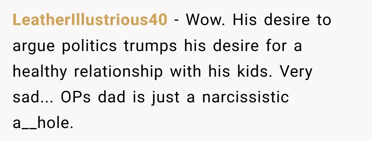 When Politics Tear a Family Apart: One Woman’s Emotional Decision to Choose Peace LeatherIllustrious40 − Wow. His desire to argue politics trumps his desire for a healthy relationship with his kids. Very sad... OPs dad is just a narcissistic a__hole.