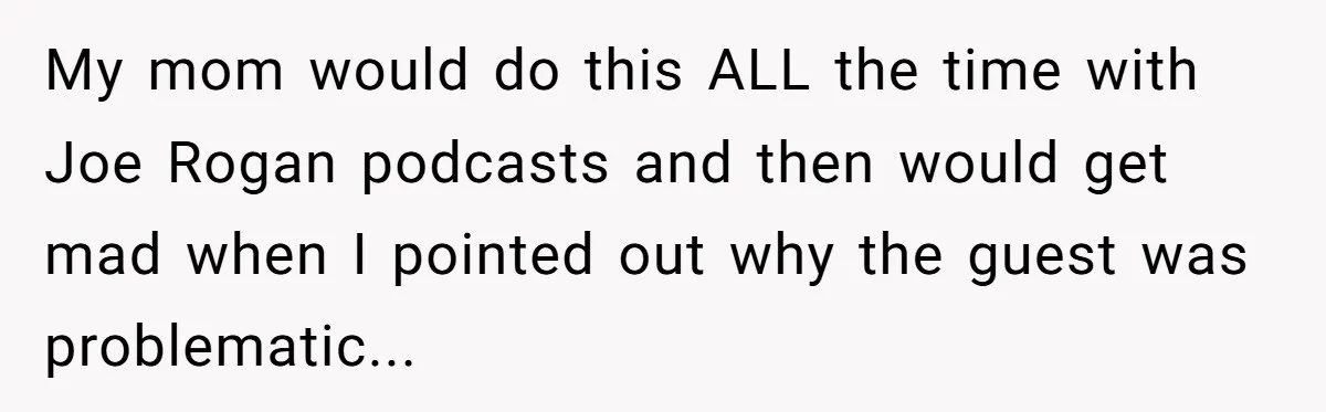 When Politics Tear a Family Apart: One Woman’s Emotional Decision to Choose Peace My mom would do this ALL the time with Joe Rogan podcasts and then would get mad when I pointed out why the guest was problematic...