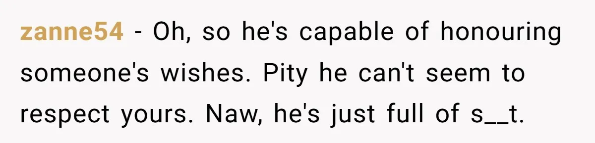 When Politics Tear a Family Apart: One Woman’s Emotional Decision to Choose Peace zanne54 − Oh, so he's capable of honouring someone's wishes. Pity he can't seem to respect yours. Naw, he's just full of s__t.