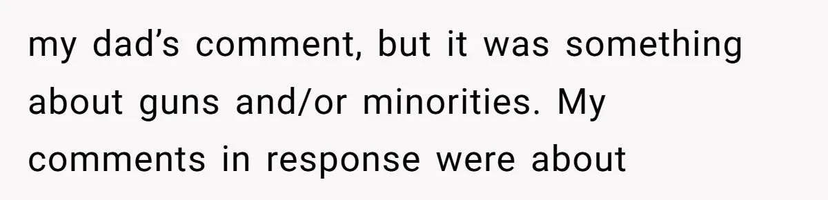 When Politics Tear a Family Apart: One Woman’s Emotional Decision to Choose Peace my dad’s comment, but it was something about guns and/or minorities. My comments in response were about