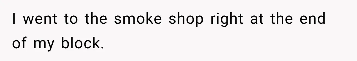 I went to the smoke shop right at the end of my block.