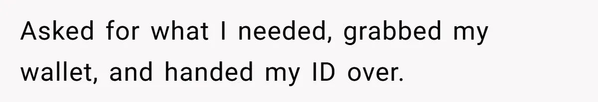 Asked for what I needed, grabbed my wallet, and handed my ID over.