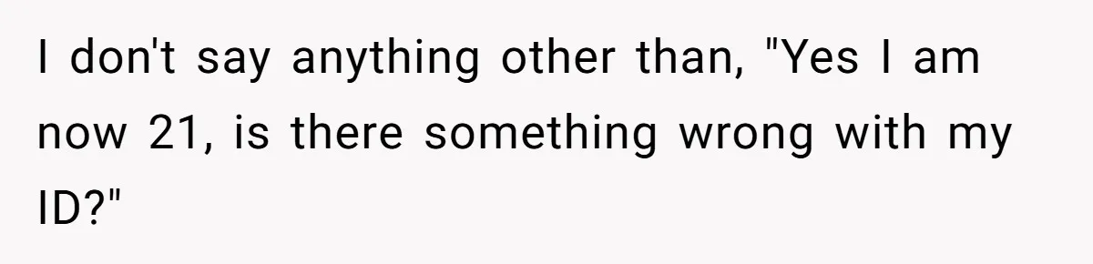 I don't say anything other than, "Yes I am now 21, is there something wrong with my ID?"