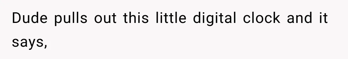 Dude pulls out this little digital clock and it says,