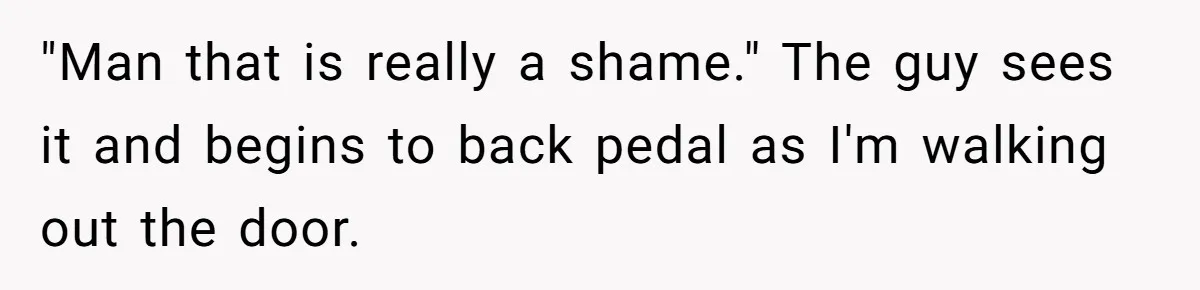 "Man that is really a shame." The guy sees it and begins to back pedal as I'm walking out the door.