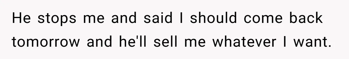 He stops me and said I should come back tomorrow and he'll sell me whatever I want.