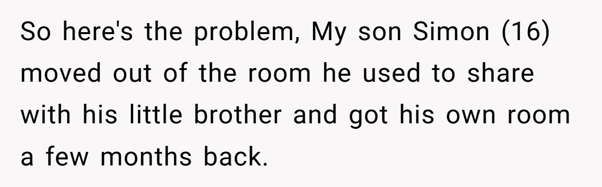So here's the problem, My son Simon (16) moved out of the room he used to share with his little brother and got his own room a few months back.
