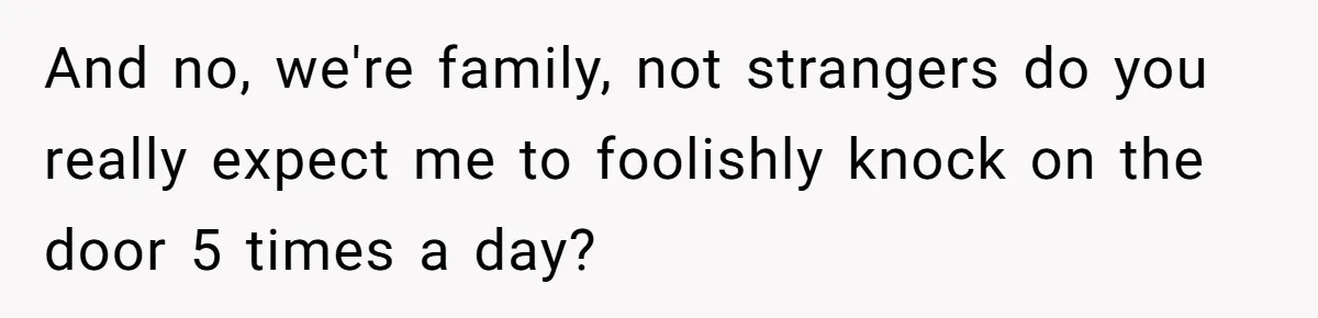 And no, we're family, not strangers do you really expect me to foolishly knock on the door 5 times a day?