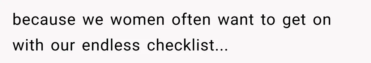 because we women often want to get on with our endless checklist...