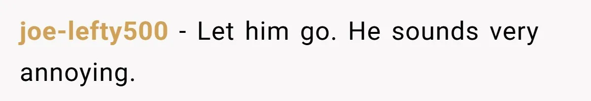 joe-lefty500 − Let him go. He sounds very annoying.